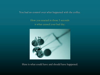 You had no control over what happened with the coffee.

         How you reacted in those 5 seconds
           is what caused your bad day.




  Here is what could have and should have happened.
 