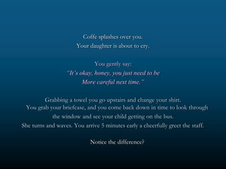 Coffe splashes over you.
                      Your daughter is about to cry.

                              You gently say:
                  “It’s okay, honey, you just need to be
                         More careful next time.”

         Grabbing a towel you go upstairs and change your shirt.
 You grab your briefcase, and you come back down in time to look through
            the window and see your child getting on the bus.
She turns and waves. You arrive 5 minutes early a cheerfully greet the staff.

                            Notice the difference?
 