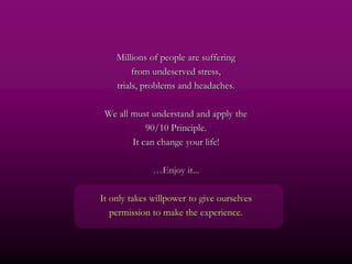 Millions of people are suffering
         from undeserved stress,
    trials, problems and headaches.

 We all must understand and apply the
            90/10 Principle.
        It can change your life!

              …Enjoy it...

It only takes willpower to give ourselves
   permission to make the experience.
 