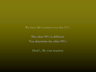 We have NO control over this 10%.

   The other 90% is different.
  You determine the other 90%.

    How?... By your reaction.
 