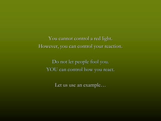 You cannot control a red light.
However, you can control your reaction.

     Do not let people fool you.
   YOU can control how you react.

       Let us use an example…
 