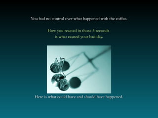 You had no control over what happened with the coffee.

         How you reacted in those 5 seconds
            is what caused your bad day.




  Here is what could have and should have happened.
 