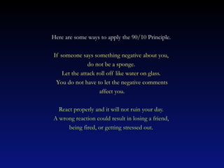 Here are some ways to apply the 90/10 Principle.

If someone says something negative about you,
               do not be a sponge.
    Let the attack roll off like water on glass.
 You do not have to let the negative comments
                    affect you.

  React properly and it will not ruin your day.
A wrong reaction could result in losing a friend,
      being fired, or getting stressed out.
 