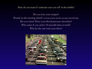 How do you react if someone cuts you off in the traffic?

                   Do you lose your temper?
Pound on the steering wheel? (a friend of mine had the steering wheel fall off),
     Do you curse? Does your blood pressure skyrocket?
       Who cares if you arrive 10 seconds later at work?
               Why let the cars ruin your drive?
 