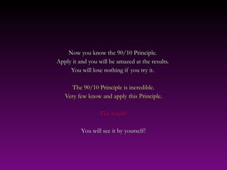 Now you know the 90/10 Principle.
Apply it and you will be amazed at the results.
     You will lose nothing if you try it.

      The 90/10 Principle is incredible.
   Very few know and apply this Principle.

                  The result?

          You will see it by yourself!
 