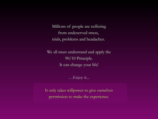 Millions of people are suffering
         from undeserved stress,
    trials, problems and headaches.

 We all must understand and apply the
            90/10 Principle.
        It can change your life!

              …Enjoy it...

It only takes willpower to give ourselves
   permission to make the experience.
 
