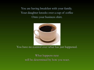 You are having breakfast with your family.
   Your daughter knocks over a cup of coffee
           Onto your business shirt.




You have no control over what has just happened.

               What happens next
      will be determined by how you react.
 