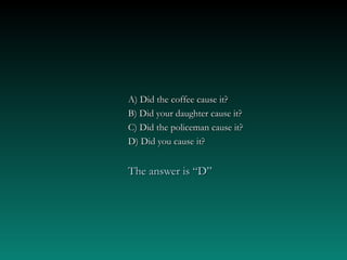 A) Did the coffee cause it?A) Did the coffee cause it?
B) Did your daughter cause it?B) Did your daughter cause it?
C) Did the policeman cause it?C) Did the policeman cause it?
D) Did you cause it?D) Did you cause it?
The answer is “D”The answer is “D”
 
