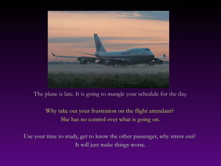 The plane is late. It is going to mangle your schedule for the day.The plane is late. It is going to mangle your schedule for the day.
Why take out your frustration on the flight attendant?Why take out your frustration on the flight attendant?
She has no control over what is going on.She has no control over what is going on.
Use your time to study, get to know the other passenger, why stress out?Use your time to study, get to know the other passenger, why stress out?
It will just make things worse.It will just make things worse.
 