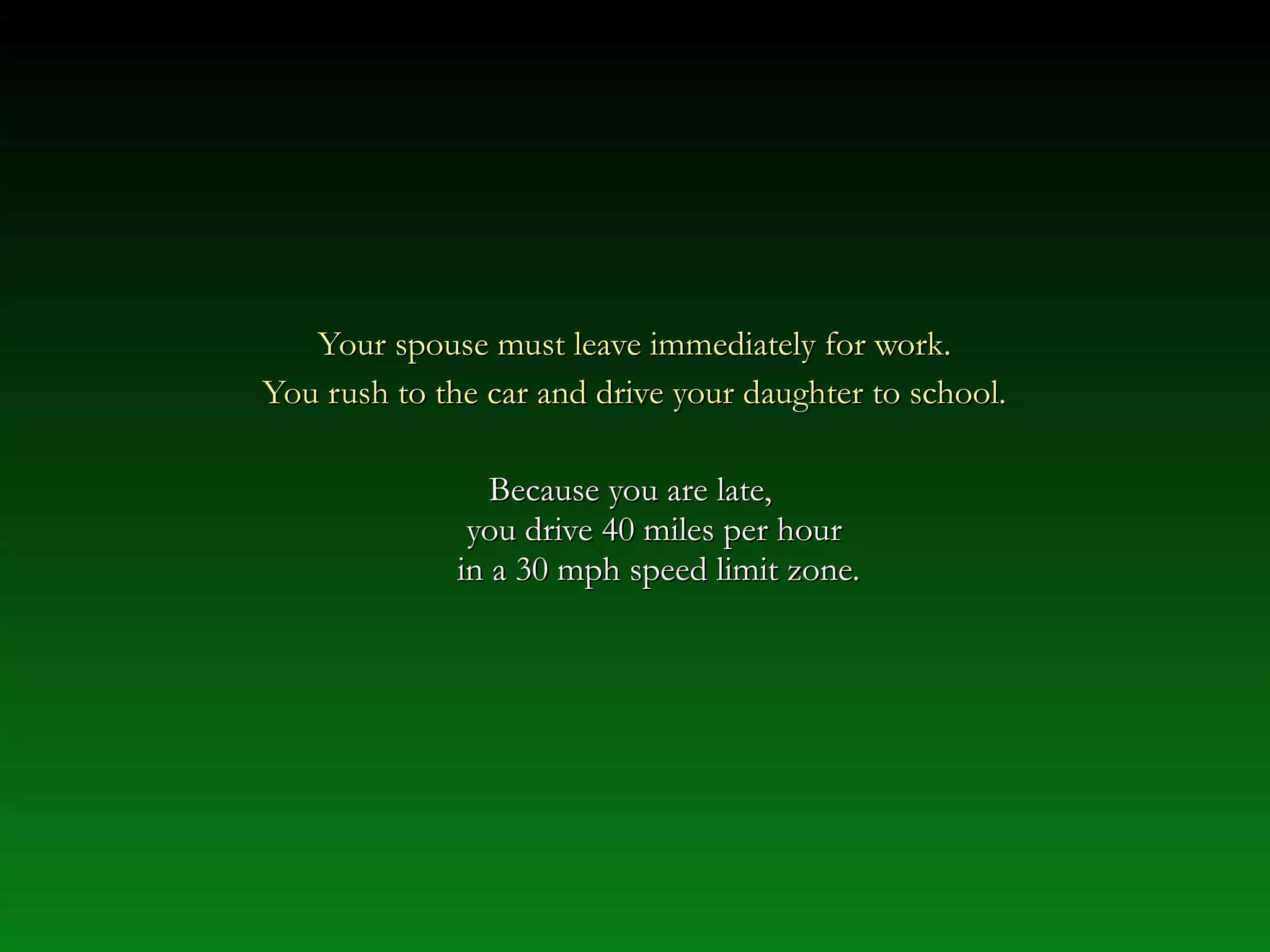Your spouse must leave immediately for work.Your spouse must leave immediately for work.
You rush to the car and drive your daughter to school.You rush to the car and drive your daughter to school.
Because you are late,Because you are late,
you drive 40 miles per houryou drive 40 miles per hour
in a 30 mph speed limit zone.in a 30 mph speed limit zone.
 