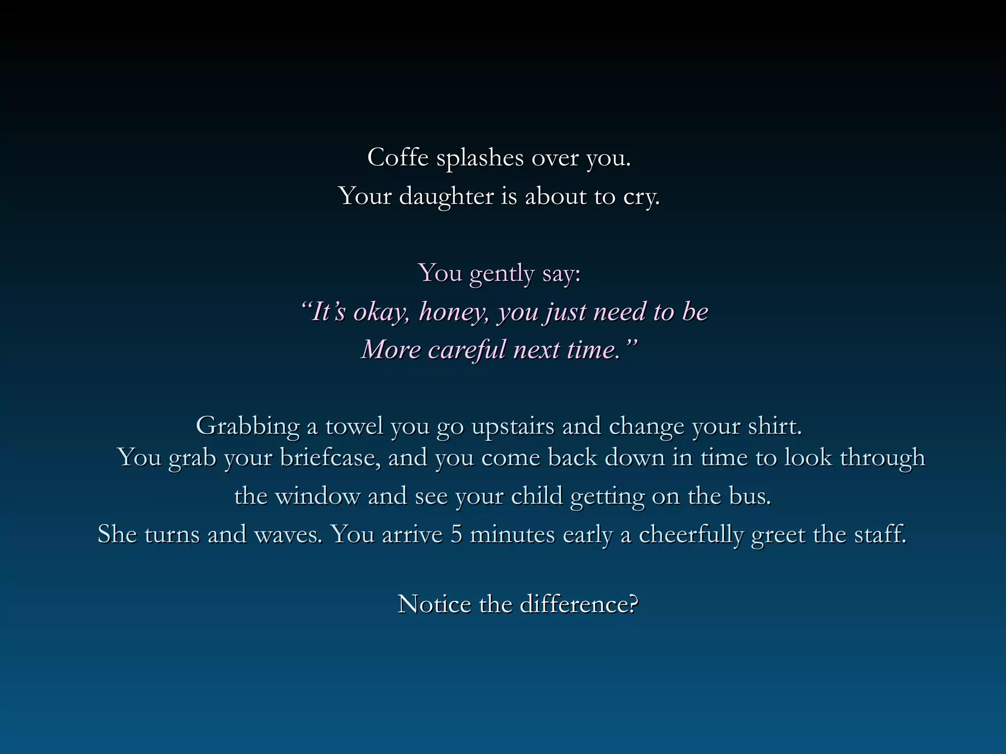 Coffe splashes over you.Coffe splashes over you.
Your daughter is about to cry.Your daughter is about to cry.
You gently say:You gently say:
““It’s okay, honey, you just need to beIt’s okay, honey, you just need to be
More careful next time.”More careful next time.”
Grabbing a towel you go upstairs and change your shirt.Grabbing a towel you go upstairs and change your shirt.
You grab your briefcase, and you come back down in time to look throughYou grab your briefcase, and you come back down in time to look through
the window and see your child getting on the bus.the window and see your child getting on the bus.
She turns and waves. You arrive 5 minutes early a cheerfully greet the staff.She turns and waves. You arrive 5 minutes early a cheerfully greet the staff.
Notice the difference?Notice the difference?
 