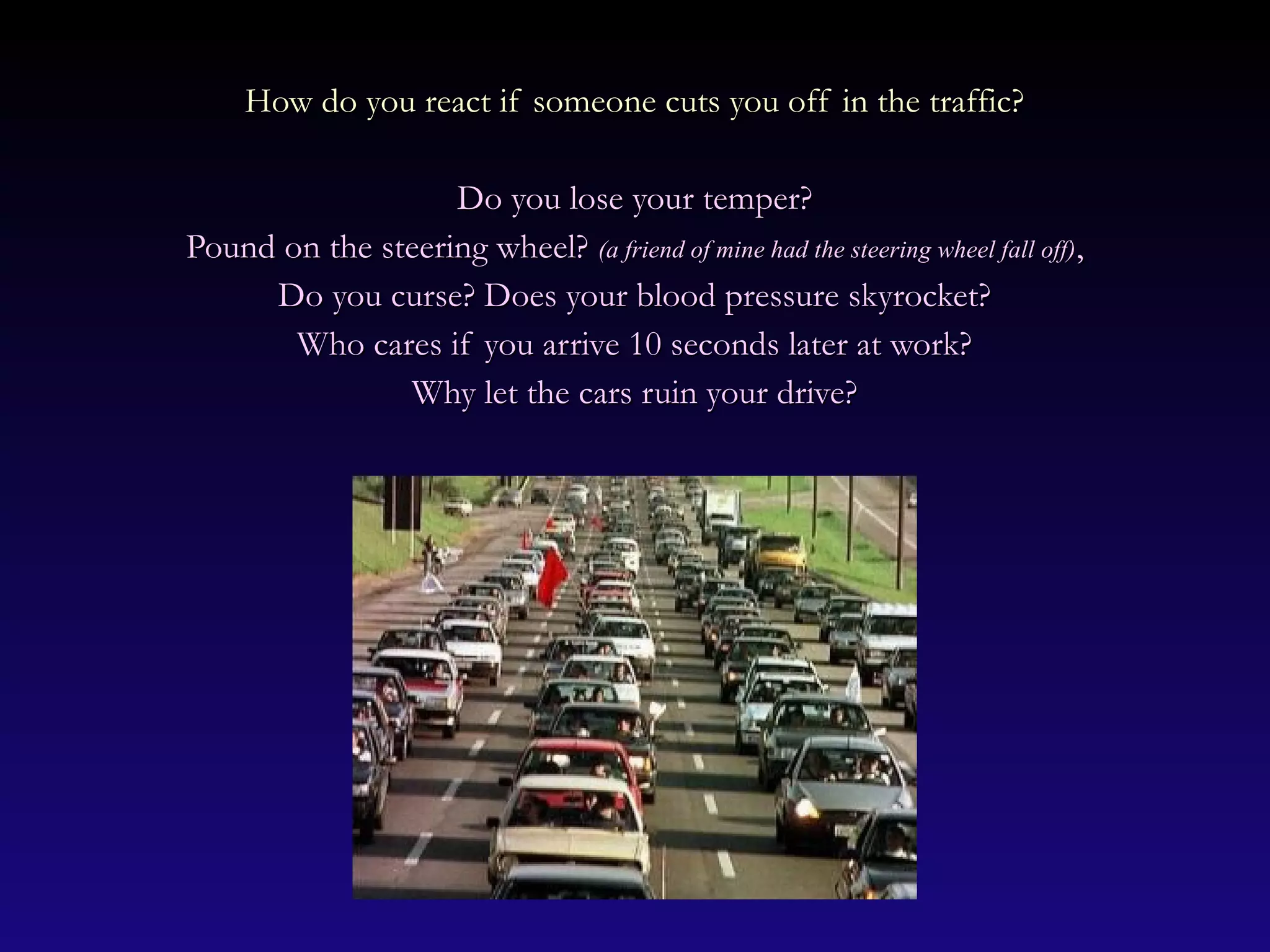 How do you react if someone cuts you off in the traffic?How do you react if someone cuts you off in the traffic?
Do you lose your temper?Do you lose your temper?
Pound on the steering wheel?Pound on the steering wheel? (a friend of mine had the steering wheel fall off)(a friend of mine had the steering wheel fall off),,
Do you curse? Does your blood pressure skyrocket?Do you curse? Does your blood pressure skyrocket?
Who cares if you arrive 10 seconds later at work?Who cares if you arrive 10 seconds later at work?
Why let the cars ruin your drive?Why let the cars ruin your drive?
 