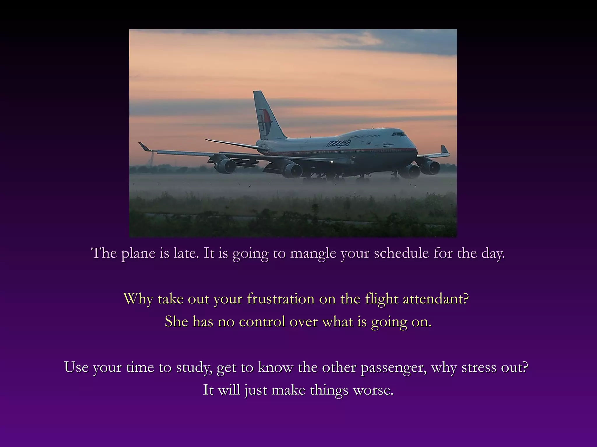 The plane is late. It is going to mangle your schedule for the day.The plane is late. It is going to mangle your schedule for the day.
Why take out your frustration on the flight attendant?Why take out your frustration on the flight attendant?
She has no control over what is going on.She has no control over what is going on.
Use your time to study, get to know the other passenger, why stress out?Use your time to study, get to know the other passenger, why stress out?
It will just make things worse.It will just make things worse.
 