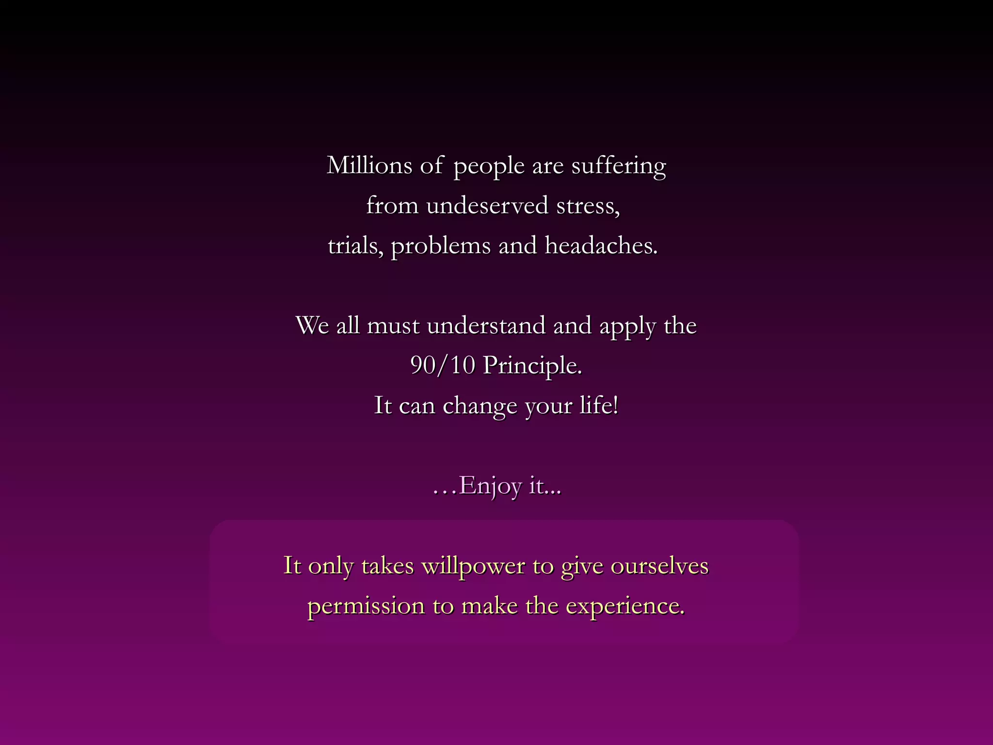 Millions of people are sufferingMillions of people are suffering
from undeserved stress,from undeserved stress,
trials, problems and headaches.trials, problems and headaches.
We all must understand and apply theWe all must understand and apply the
90/10 Principle.90/10 Principle.
It can change your life!It can change your life!
……Enjoy it...Enjoy it...
It only takes willpower to give ourselvesIt only takes willpower to give ourselves
permission to make the experience.permission to make the experience.
 