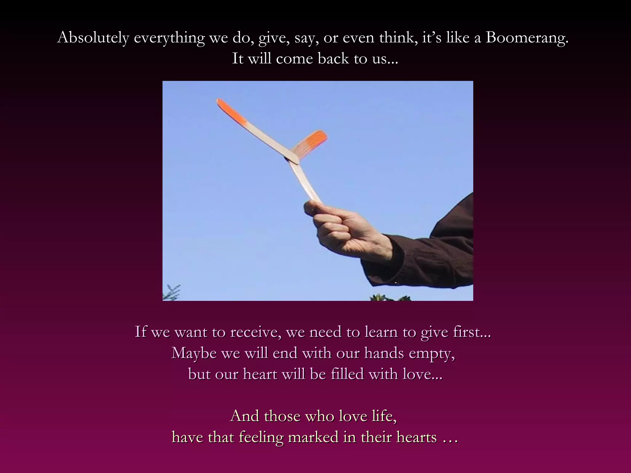 Absolutely everything we do, give, say, or even think, it’s like a Boomerang.Absolutely everything we do, give, say, or even think, it’s like a Boomerang.
It will come back to us...It will come back to us...
If we want to receive, we need to learn to give first...If we want to receive, we need to learn to give first...
Maybe we will end with our hands empty,Maybe we will end with our hands empty,
but our heart will be filled with love...but our heart will be filled with love...
And those who love life,And those who love life,
have that feeling marked in their hearts …have that feeling marked in their hearts …
 