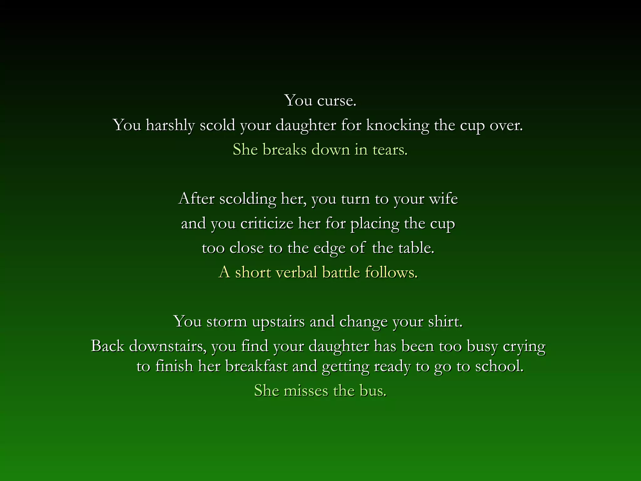 You curse.You curse.
You harshly scold your daughter for knocking the cup over.You harshly scold your daughter for knocking the cup over.
She breaks down in tears.She breaks down in tears.
After scolding her, you turn to your wifeAfter scolding her, you turn to your wife
and you criticize her for placing the cupand you criticize her for placing the cup
too close to the edge of the table.too close to the edge of the table.
A short verbal battle follows.A short verbal battle follows.
You storm upstairs and change your shirt.You storm upstairs and change your shirt.
Back downstairs, you find your daughter has been too busy cryingBack downstairs, you find your daughter has been too busy crying
to finish her breakfast and getting ready to go to school.to finish her breakfast and getting ready to go to school.
She misses the bus.She misses the bus.
 