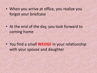 • When you arrive at office, you realize you
forgot your briefcase
• At the end of the day, you look forward to
coming home
• You find a small WEDGE in your relationship
with your spouse and daughter
 