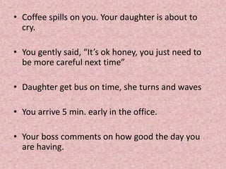 • Coffee spills on you. Your daughter is about to
cry.
• You gently said, “It’s ok honey, you just need to
be more careful next time”
• Daughter get bus on time, she turns and waves
• You arrive 5 min. early in the office.
• Your boss comments on how good the day you
are having.
 
