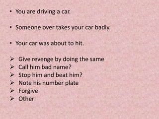 • You are driving a car.
• Someone over takes your car badly.
• Your car was about to hit.
 Give revenge by doing the same
 Call him bad name?
 Stop him and beat him?
 Note his number plate
 Forgive
 Other
 