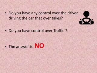 • Do you have any control over the driver
driving the car that over takes?
• Do you have control over Traffic ?
• The answer is NO
 