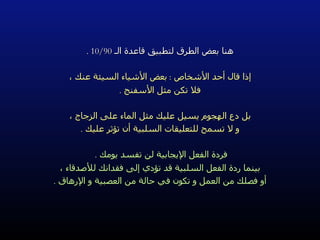 هنا بعض الطرق لتطبيق قاعدة الـ  10/90 . إذا قال أحد الأشخاص  :  بعض الأشياء السيئة عنك ، فلا تكن مثل الأسفنج  . بل دع الهجوم يسيل عليك مثل الماء على الزجاج ، و لا تسمح للتعليقات السلبية أن تؤثر عليك  . فردة الفعل الإيجابية لن تفسد يومك  .   بينما ردة الفعل السلبية قد تؤدي إلى فقدانك للأصدقاء ، أو فصلك من العمل و تكون في حالة من العصبية و الإرهاق  . 