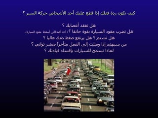 كيف تكون ردة فعلك إذا قطع عليك أحد الأشخاص حركة السير ؟ هل تفقد أعصابك ؟ هل تضرب مقود السيارة بقوة حانقا ؟   (  أحد أصدقائي أسقط  مقود السيارة ) ، هل تشتم ؟ هل يرتفع ضغط دمك عاليا ؟ من سيهتم إذا وصلت إلى العمل متأخراً بعشر ثواني ؟ لماذا تسمح للسيارات بإفساد قيادتك ؟ 