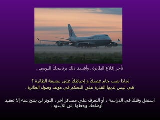 تأخر إقلاع الطائرة  .  وأفسد ذلك برنامجكَ اليومي  . لماذا تصب جام غضبكَ و إحباطكَ على مضيفة الطائرة ؟   هي ليس لديها القدرة على التحكم في موعد وصول الطائرة  . استغل وقتكَ في الدراسة ، أو التعرف على مسافر آخر ، التوتر لن ينتج عنه إلا تعقيد أوضاعك وجعلها إلى الأسوء  . 