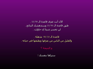 الآن أنت تعرف قاعدة الـ  10/90 . طبق قاعدة الـ  10/90  وستدهشك النتائج  .   لن تخسر شيئا إن حاولت  .   قاعدة الـ  90/10  مذهلة  . والقليل من الناس من يعرفها ويطبقها في حياته  . و النتيجة ؟ ستراها بنفسك  ! 