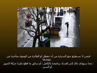 فنحن لا نستطيع منع السيارة من أن تتعطل أو الطائرة من الوصول متأخرة عن موعدها (  مما سيؤدي ذلك إلى إفساد برنامجنا بالكامل  )  أو سائق ما قطع علينا حركة المرور أو السير  . 