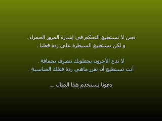 نحن لا نستطيع التحكم في إشارة المرور الحمراء  . و لكن نستطيع السيطرة على ردة فعلنا   . لا تدع الآخرون يجعلونك تتصرف بحماقة  . أنت تستطيع أن تقرر ماهي ردة فعلك المناسبة  . دعونا نستخدم هذا المثال  .... 