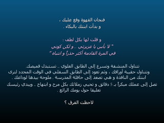 فنجان القهوة وقع عليك ، و بدأت ابنتك بالبكاء  . و قلت لها بكل لطف  : ”   لا بأس يا عزيزتي  ..  و لكن كوني في المرة القادمة أكثر حذراً و انتباه  “ تتناول المنشفة وتسرع إلى الطابق العلوي  ..  تستبدل قميصك .  وتتناول حقيبة أوراقك ، وثم تعود إلى الطابق السفلي في الوقت المحدد لترى ابنتك من النافذة و هي تصعد إلى حافلة المدرسة  .  ملوحة بيدها لوداعك  . تصل إلى عملك مبكراً بـ  5  دقائق و تحيي زملائك بكل مرح و ابتهاج  ..  ويبدي رئيسك تعليقا حول يومك الرائع  . لاحظت الفرق ؟ 