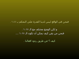فنحن في الواقع ليس لدينا القدرة على التحكم بـ  10% . و لكن الوضع مختلف مع الـ  90 % . فنحن من يقرر كيف يمكن أن تكون الـ  90 % .....  كيف ؟ عن طريق ردود افعالنا  . 