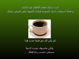 كنت تتناول طعام الإفطار مع عائلتك  . و فجأة أسقطت ابنتك الصغيرة فنجان القهوة على قميص عملك  . لم يكن لك دور فيما حدث هنا  . ولكن ماسوف يحدث لاحقاً سيتقرر حسب ردة فعلك  ... 