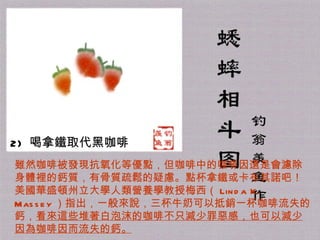 2)   喝拿鐵取代黑咖啡  雖然咖啡被發現抗氧化等優點，但咖啡中的咖啡因還是會濾除身體裡的鈣質，有骨質疏鬆的疑慮。點杯拿鐵或卡布其諾吧！美國華盛頓州立大學人類營養學教授梅西（ Linda K. Massey ）指出，一般來說，三杯牛奶可以抵銷一杯咖啡流失的鈣， 看來這些堆著白泡沫的咖啡不只減少罪惡感，也可以減少因為咖啡因而流失的鈣。 