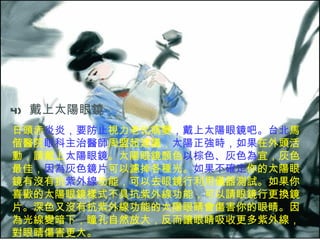 4)   戴上太陽眼鏡  日頭赤 炎炎，要防止 視力老化病變 ，戴上太陽眼鏡吧。台北 馬偕醫院 眼科主治醫師 周盟超建議， 太陽正強時，如果 在外頭活動，請戴上 太陽眼鏡 。太陽眼鏡顏色 以棕色、灰色為 宜，灰色最佳， 因為灰色鏡片 可以濾掉各種光。 如果不確定 你的太陽眼鏡有沒有抗 紫外線 功能，可以去眼鏡行利用儀器測試。如果你喜歡的太陽眼鏡樣式不具抗紫外線功能，可以請眼鏡行更換鏡片。深色又沒有抗紫外線功能的太陽眼睛會傷害你的眼睛。因為光線變暗下，瞳孔自然放大，反而讓眼睛吸收更多紫外線，對眼睛傷害更大。  