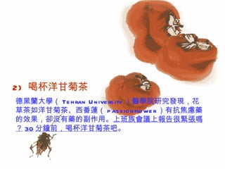 2)   喝杯洋甘菊茶  德黑蘭大學（ Tehran University ）醫學院研究發現，花草茶如洋甘菊茶、西番蓮（ passionflower ）有抗焦慮藥的效果，卻沒有藥的副作用。 上班族會議上報告很緊張嗎？ 30 分鐘前，喝杯洋甘菊茶吧 。  