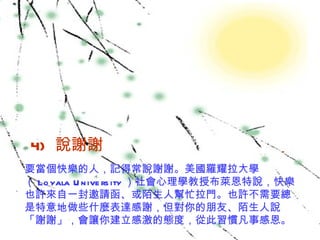 4)   說謝謝  要當個快樂的人，記得常說謝謝。美國羅耀拉大學（ Loyala University ）社會心理學教授布萊恩特說，快樂也許來自一封邀請函、或陌生人幫忙拉門。也許不需要總是特意地做些什麼表達感謝，但對你的朋友、陌生人說「謝謝」，會讓你建立感激的態度，從此習慣凡事感恩。 