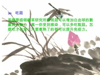 3)   吃菇 美國華盛頓藥草研究所發現菇可以增加白血球的數量與活動力，萬一你受到感染，可以多吃點菇。怎麼吃才有效？只要煮熟了的都可以提升免疫力。 