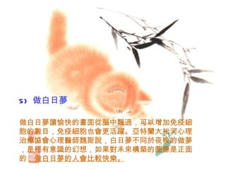 5)   做白日夢   做白日夢讓愉快的畫面從腦中飄過，可以增加免疫細胞的數目，免疫細胞也會更活躍。亞特蘭大松河心理治療協會心理醫師魏斯說，白日夢不同於夜晚的做夢，是種有意識的幻想，如果對未來構築的圖像是正面的， 做白日夢的人會比較快樂。 