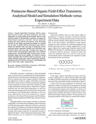 ACEEE Int. J. on Control System and Instrumentation, Vol. 02, No. 03, October 2011



     Pentacene-Based Organic Field-Effect Transistors:
     Analytical Model and Simulation Methods versus
                   Experiment Data
                                                   M.J. Sharifi1, A. Bazyar2
                  Faculty of Electrical and Computer Engineering, Shahid Beheshti University, Tehran, Iran
                                        1
                                          M_j_Sharifi@sbu.ac.ir 2 a_b61712@yahoo.com


Abstract – Organic Field-Effect Transistors, OFETs, attract             transistors [2].
much interest recently and their proficiency and hence                      Aside from mobility, there are other factors affect on
applications are being enhanced increasingly. However, only             performance of organic transistors. Interaction between
analytical model of old field-effect transistors, developed for         organic substance and gate insulator plays an important role
silicon-based transistors, and their relevant numerical
                                                                        in device charge transport. Most organic transistors still use
analyses have been used for such devices, so far. Increasing
precision of such models and numerical methods are essential
                                                                        SiO2 as the gate insulator. Nevertheless, using organic
now in order to modify OFETs and propose more effective                 substances as gate insulators for realizing inexpensive and
models and methods. This study pegs at comparing current                flexible electronic devices is highly suggested [3]. In this
analytical model, simulation methods and experiment data                paper, effects of five organic gate insulators namely CyEP,
and their fitness with each other. Certainly, four aspects of           PMMA, PVP, Parylene-C, and Polyimide are studied. Section
results of three abovementioned approaches were examined                2 introduces physical structure, analytical model and
comparatively: sub-threshold slope, on-state drain current,             numerical methods which are used for such devices
threshold voltage and carrier mobility. We embark to analyze            conventionally. Section 3 introduces our comparative results
related experiment data of OFETs made by pentacene, as the
                                                                        and analysis and the conclusions.
organic material, along with various organic gate insulators
including CyEP, PVP, PMMA, Parylene-C and Polyimide and
then to offer their results, comparatively.

Keywords: Organic Field-Effect Transistors, IEEE1620,                             Figure 1: Molecular Structure of Pentacene [2]
Pentacene, ATLAS (Silvaco) simulator.
                                                                         II. PHYSICAL STRUCTURE , ANALYTICAL MODEL AND NUMERICAL
                         I. INTRODUCTION                                                            METHODS

    Field-effect transistors’ technology is being developed             A. Device Structure
since its advent and it is considered as the main foundation                In this paper, organic field-effect transistors with Top-
of both electronic and information technology (IT) industries.          Contact configuration, in which channel width and length
However, during recent years, organic materials’ technology             are 100µm and 5mm respectively, are studied [4]. A schematic
and application of them to organic field-effect transistors             structure of the mentioned transistors is depicted in figure 2.
have drawn much interest. It is because of potential capability             A glass bed has been employed to construct such
of such transistors to realize large-scale, inexpensive, light          transistors. Indium Tin Oxide (ITO) was placed over this bed
weight and flexible electronic devices. Deposition of organic           which acts as a gate electrode, then gate insulator was situated
materials does not need high temperatures so such low                   on it and pentacene organic active substance, as thick as 10
construction temperature paves the way for their construction           nm, was placed through thermal evaporation process. Finally,
on inexpensive and flexible plastic substrates. In this way             golden source and drain electrodes, as thick as 50 nm, were
many applications have been proposed for organic                        positioned through masking method. The specifications of
transistors, so far. Some of them are large-scale flat displays,        used gate insulators of this study are summarized in table I.
Radio Frequency Identification (RFID) tags, chemical sensors,
etc [1].
    Although mobility of some organic transistors is presently
comparable or even better than amorphous silicon transistors
(a-Si:H), but most organic substances still have a relatively
low mobility [2]. Pentacene is an aromatic hydrocarbon which
                                                                                      Figure 2: Top contact device structure
has been studied enormously because of its higher mobility
amongst other organic materials. Its molecular structure is             B. Device Simulation Techniques
depicted on figure 1. Most of pentacene-based organic field-               Currently software which has been mostly developed to
effect transistors act as p-channel or hole-conducting                  study silicon-based field-effect transistors are used to
© 2011 ACEEE                                                       18
DOI: 01.IJCSI.02.03.90
 
