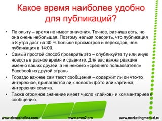 Какое время наиболее удобно
для публикаций?
• По опыту – время не имеет значения. Точнее, разница есть, но
она очень небольшая. Поэтому нельзя говорить, что публикация
в 8 утра даст на 30 % больше просмотров и переходов, чем
публикация в 14:00.
• Самый простой способ проверить это – опубликуйте ту или иную
новость в разное время и сравните. Для вас важна реакция
именно ваших друзей, а не некоего «среднего пользователя»
Facebook из другой страны.
• Гораздо важнее сам текст сообщения – содержит ли он что-то
интересное, прилагаются ли к новости фото или картинка,
интересная ссылка.
• Также огромное значение имеет число «лайков» и комментариев к
сообщению.
www.alenashefina.com www.smm2.pro www.marketingmanual.ru
 