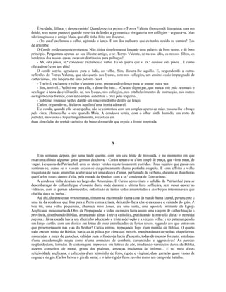 É verdade, fallara; e desprevenido! Quando ouvira porém o Torres Valente (homem de litteratuta, mas um
doido, sem senso pratico) quando o ouvira defender a gymnastica obrigatoria nos collegios - erguera-se. Mas
não imaginasse o amigo Maia, que elle tinha feito um discurso.
    - Ora essa! exclamou o velho, agitando o lenço. E um dos melhores que eu tenho ouvido na camara! Dos
de arromba!
    O Conde modestamente protestou. Não: tinha simplesmente lançado uma palavra de bom senso, e de bom
principio. Perguntara apenas ao seu illustre amigo, o sr. Torres Valente, se na sua idéa, os nossos filhos, os
herdeiros das nossas casas, estavam destinados para palhaços!...
    - Ah, esta piada, sr.ª condessa! exclamou o velho. Eu só queria que v. ex.ª ouvisse esta piada... E como
elle a disse! com um chic!
    O conde sorriu, agradeceu para o lado, ao velho. Sim, dissera-lhe aquillo. E, respondendo a outras
reflexões do Torres Valente, que não queria nos lyceus, nem nos collegios, um ensino «todo impregnado de
cathecismo», elle lançara-lhe uma palavra cruel.
    - Terrivel, exclamou o velho n'um tom cavo, preparando o lenço para se assoar outra vez.
    - Sim, terrivel... Voltei-me para elle, e disse-lhe isto... «Creia o digno par, que nunca este paiz retomará o
seu logar á testa da civilisação, se, nos lyceus, nos collegios, nos estabelecimentos de instrucção, nós outros
os legisladores formos, com mão impia, substituir a cruz pelo trapezio...
    - Sublime, rosnou o velho, dando um ronco medonho dentro do lenço.
    Carlos, erguendo-se, declarou aquillo d'uma ironia adoravel.
    E o conde, quando elle se despediu, não se contentou com um simples aperto de mão, passou-lhe o braço
pela cinta, chamou-lhe o seu querido Maia. A condessa sorria, com o olhar ainda humido, um resto de
pallidez, movendo o leque languidamente, recostada em
duas almofadas do sophá - debaixo do busto do marido que erguia a fronte inspirada.




                                                        X


    Tres semanas depois, por uma tarde quente, com um ceu triste de trovoada, e no momento em que
estavam cahindo algumas gotas grossas de chuva, - Carlos apeava-se d'um coupé de praça, que viera parar, de
vagar, á esquina da Patriarchal, com os stores verdes mysteriosamente corridos. Dous sujeitos que passavam
sorriram-se, como se o vissem escoar-se desgeitosamente d'uma portinha suspeita. E com effeito a velha
traquitana de rodas amarellas acabava de ser uma alcova d'amor, perfumada de verbena, durante as duas horas
que Carlos rolara dentro d'ella, pela estrada de Queluz, com a sr.ª condessa de Gouvarinho.
    A condessa tinha descido no largo das Amoreiras. E Carlos aproveitara a solidão da Patriarchal para se
desembaraçar do calhambeque d'assento duro, onde durante a ultima hora suffocára, sem ousar descer as
vidraças, com as pernas adormecidas, enfastiado de tantas sedas amarrotadas e dos beijos interminaveis que
ella lhe dava na barba...
    Até ahi, durante essas tres semanas, tinham-se encontrado n'uma casa da rua de Santa Izabel, pertencente a
uma tia da condessa que fôra para o Porto com a criada, deixando-lhe a chave da casa e o cuidado do gato. A
boa titi, uma velha pequenina, chamada miss Jones, era uma santa, uma apostola militante da Egreja
Anglicana, missionaria da Obra da Propaganda; e todos os mezes fazia assim uma viagem de cathechisação á
provincia, distribuindo Biblias, arrancando almas á treva catholica, purificando (como ella dizia) o tremedal
papista... Já na escada havia um cheirinho adocicado e triste a devoção e a virgem velha: e no patamar pendia
um largo cartão, com um distico em letras de ouro entrelaçadas de lyrios roxos, rogando aos que entravam
que preserverassem nas vias do Senhor! Carlos entrou, tropeçando logo n'um montão de Biblias. O quarto
todo era um ninho de Biblias; havia-as ás pilhas por cima dos moveis, transbordando de velhas chapelleiras,
misturadas a pares de galochas, cahidas para o fundo da bacia d'assento, todas do mesmo formato, entaladas
n'uma encadernação negra como n'uma armadura de combate, carrancudas e aggressivas! As paredes
resplandeciam, forradas de cartonagens impressas em lettras de côr, irradiando versiculos duros da Biblia,
asperos conselhos de moral, gritos dos psalmos, ameaças insolentes do inferno... E no meio d'esta
religiosidade anglicana, á cabeceira d'um leitosinho de ferro, rigido e virginal, duas garrafas quasi vasias de
cognac e de gin. Carlos bebeu o gin da santa; e o leito rigido ficou revolto como um campo de batalha.
 