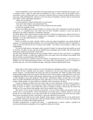 Carlos acompanhou-os até ao reservado, n'um outro wagon que se estivera mettendo de novo para s. exc.ª
A condessa tomou o lugar do canto junto da portinhola. E como o conde, n'um tom de polidez acida, a
aconselhava a que se sentasse antes com o rosto para a machina, ella teve um gesto de aborrecimento, atirou o
ramo para o lado desabridamente, enterrou-se com mais força na almofada; e um duro olhar de colera passou
entre ambos. Carlos, embaraçado, perguntava:
     - Então vão com demora?
     O conde respondeu, sorrindo, disfarçando o seu mau humor:
     - Sim, talvez duas semanas, umas pequeninas ferias.
     - Tres dias, o mais, replicou ella n'uma voz fria e afiada como uma navalha.
     O conde não respondeu, lívido.
     Todas as portinholas agora estavam fechadas, um silencio cahira sobre a plataforma. O apito da machina
varou o ar; e o comprido trem, n'um ruido secco de freios retesados, começou a rolar, com gente ás
portinholas, que ainda se debruçava, estendendo a mão para
um ultimo aperto. Aqui e além esvoaçava um lenço branco. O olhar da condessa para o lado de Carlos teve a
doçura de um beijo, o Damaso gritou saudades para o Ramalhete. O compartimento do correio resvalou,
alumiado; e com outro dilacerante silvo o comboio
mergulhou na noite...
     Carlos, só, dentro do coupé, voltando á Baixa, sentia uma alegria triumphante com aquella partida da
condessa, e a inesperada jornada do Damaso. Era como uma dispersão providencial de todos os importunos: e
assim se fazia em torno da rua de S. Francisco uma solidão - com todos os seus encantos, e todas as suas
cumplicidades.
     No caes do Sodré deixou a carruagem, subiu a pé pelo Ferregial, veio passar diante das janellas na rua de
S. Francisco. Só pôde vêr uma vaga tira de claridade entre as portadas meio cerradas. Mas isto bastava-lhe.
Podia agora imaginar com precisão o serão calmo
que ella estava passando na larga sala de reps vermelho. Sabia o nome dos livros que ella lia, e as partituras
que tinha sobre o piano; e as flôres que espalhavam alli o seu aroma vira-as elle arranjar n'essa manhã. Poria
ella um instante o seu pensamento n'elle? Decerto; a
doença em casa forçava-a a lembrar as horas do remedio, as explicações que elle dera, e o som da sua voz; e
fallando com miss Sarah pronunciaria decerto o seu nome. Duas vezes percorreu a rua de S. Francisco; e
recolheu para casa, sob a noite estrellada, devagar, ruminando a doçura d'aquelle grande amor.



     Então todos os dias, durante semanas, teve essa hora deliciosa, esplendida, perfeita, «a visita à ingleza».
     Saltava do leito, cantando como um canario, e penetrava no seu dia como n'uma acção triumphal. O
correio chegava; e invariavelmente lhe trazia uma carta da Gouvarinho, tres folhas de papel d'onde cahia
sempre alguma pequena flôr meio murcha. Elle deixava ficar a flôr no tapete: e mal podia dizer o que havia
n'aquellas longas linhas cruzadas. Sabia apenas vagamente que, tres dias depois d'ella chegar ao Porto, o pai,
o velho Thompson, tivera uma apoplexia. Ella lá estava, d'enfermeira. Depois, levando duas ou tres bellas
flôres do jardim embrulhadas n'um papel de sêda, partia para a rua de S. Francisco, sempre no seu coupé -
porque o tempo mudára, e os dias seguiam-se, tristonhos, cheios de sudoeste e de chuva.
     Á porta o Domingos acolhia-o com um sorriso cada vez mais enternecido. Niniche corria de dentro, a
pular d'amizade; elle erguia-a nos braços para a beijar. Esperava um instante na sala, de pé, saudando com o
olhar os moveis, os ramos, a clara ordem das coisas; ia examinar no piano a musica que ella tocára essa
manhã, ou o livro que deixára interrompido, com a faca de marfim entre as folhas.
     Ella entrava. O seu sorriso ao dar-lhe os bons dias, a sua voz d'ouro tinham cada dia para Carlos um
encanto novo e mais penetrante. Trazia ordinariamente um vestido escuro e simples: apenas ás vezes uma
gravata de rica renda antiga, ou um cinto cuja fivella era cravejada de pedras, avivavam este traje sobrio,
quasi severo, que pareria a Carlos o mais bello, e como uma expressão do seu espirito.
     Começavam por fallar de miss Sarah, d'aquelle tempo agreste e humido que lhe era tão desfavoravel.
Conversando, ainda de pé, ella dava aqui e além um arranjo melhor a um livro, ou ia mover uma cadeira que
não estava no seu alinho; tinha o habito inquieto de
recompor constantemente, a symetria das coisas; - e, machinalmente, ao passar, sacudia a superficie de
moveis já perfeitamente espanejados com as magnificas rendas do seu lenço.
 