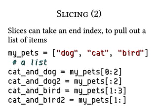 Slicing (2)Slicing (2)
Slices can take an end index, to pull out aSlices can take an end index, to pull out a
list of itemslist of items
my_petsmy_pets == [["dog""dog",, "cat""cat",, "bird""bird"]]
# a list# a list
cat_and_dogcat_and_dog == my_pets[my_pets[00::22]]
cat_and_dog2cat_and_dog2 == my_pets[:my_pets[:22]]
cat_and_birdcat_and_bird == my_pets[my_pets[11::33]]
cat_and_bird2cat_and_bird2 == my_pets[my_pets[11:]:]
 