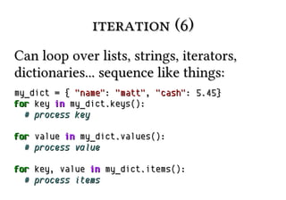 iteration (6)iteration (6)
Can loop over lists, strings, iterators,Can loop over lists, strings, iterators,
dictionaries... sequence like things:dictionaries... sequence like things:
my_dictmy_dict == {{ "name""name":: "matt""matt",, "cash""cash":: 5.455.45}}
forfor keykey inin my_dictmy_dict..keys():keys():
# process key# process key
forfor valuevalue inin my_dictmy_dict..values():values():
# process value# process value
forfor key, valuekey, value inin my_dictmy_dict..items():items():
# process items# process items
 