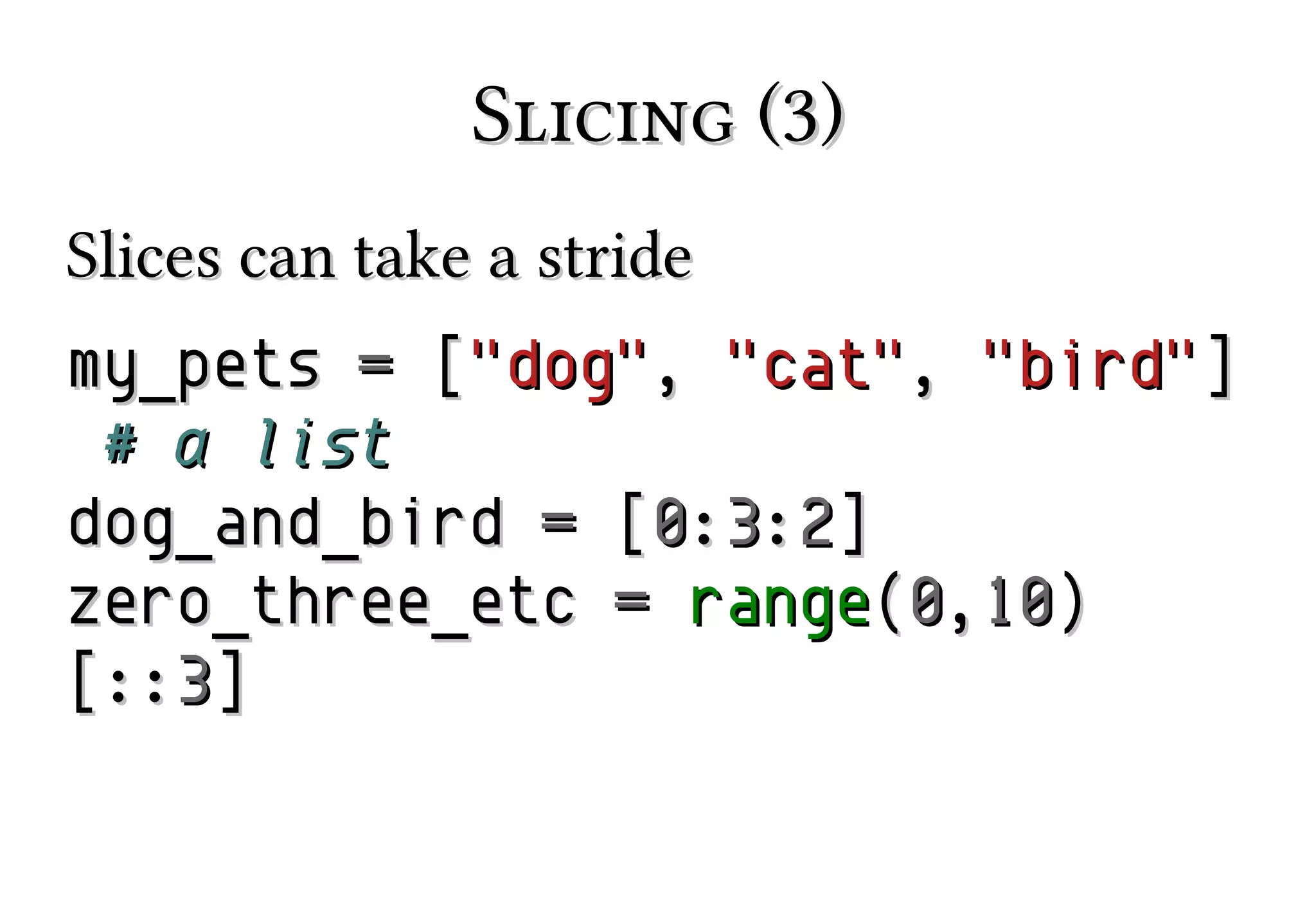 Slicing (3)
Slices can take a stride
my_pets = ["dog", "cat", "bird"]
# a list
dog_and_bird = [0:3:2]
zero_three_etc = range(0,10)
[::3]

 