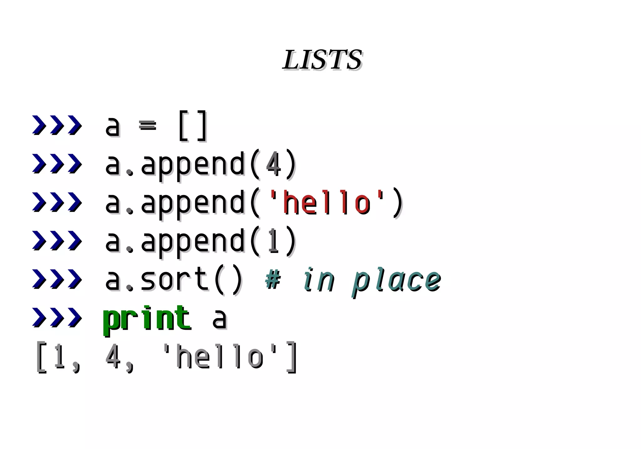 lists
>>>
>>>
>>>
>>>
>>>
>>>
[1,

a = []
a.append(4)
a.append('hello')
a.append(1)
a.sort() # in place
print a
4, 'hello']

 