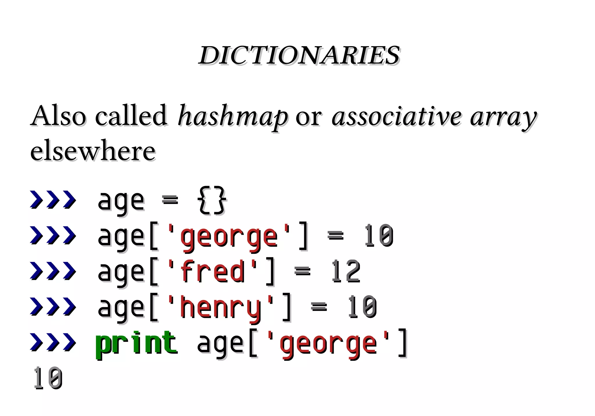 dictionaries
Also called hashmap or associative array
elsewhere
>>>
>>>
>>>
>>>
>>>
10

age = {}
age['george'] = 10
age['fred'] = 12
age['henry'] = 10
print age['george']

 