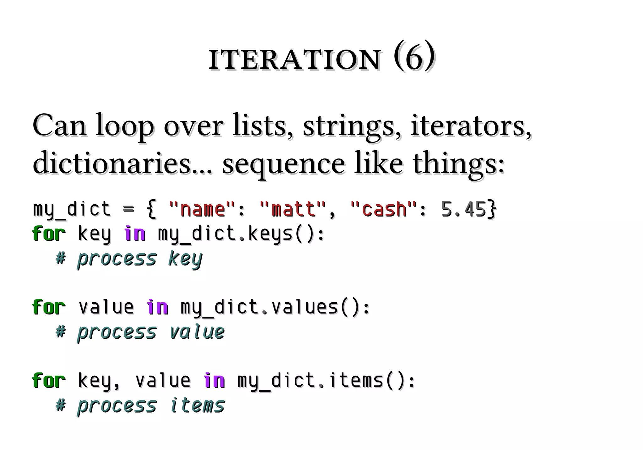 iteration (6)
Can loop over lists, strings, iterators,
dictionaries... sequence like things:
my_dict = { "name": "matt", "cash": 5.45}
for key in my_dict.keys():
# process key
for value in my_dict.values():
# process value
for key, value in my_dict.items():
# process items

 