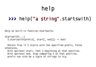 help
>>> help("a string".startswith)
Help on built-in function startswith:
startswith(...)
S.startswith(prefix[, start[, end]]) -> bool
Return True if S starts with the specified prefix, False
otherwise.
With optional start, test S beginning at that position.
With optional end, stop comparing S at that position.
prefix can also be a tuple of strings to try.

 